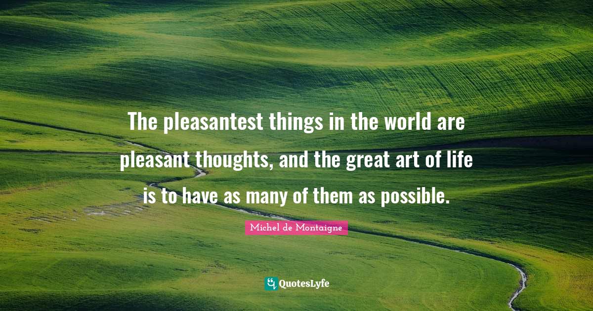 The pleasantest things in the world are pleasant thoughts, and the great art of life is to have as many of them as possible.