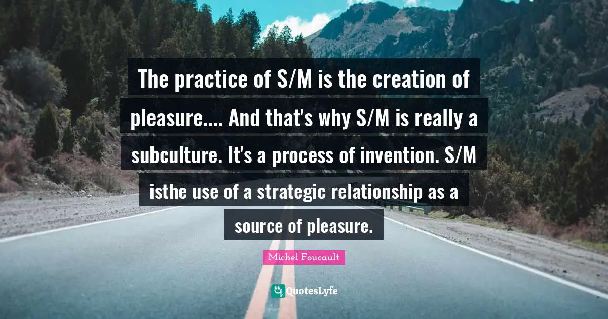 Strategic Quotes: "The practice of S/M is the creation of pleasure.... And that's why S/M is really a subculture. It's a process of invention. S/M isthe use of a strategic relationship as a source of pleasure."