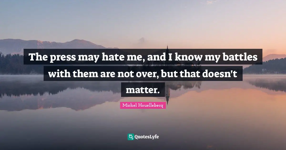 The press may hate me, and I know my battles with them are not over, but that doesn't matter.