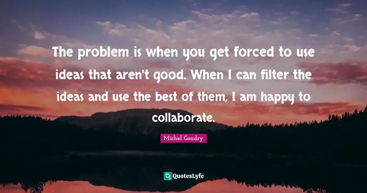 The problem is when you get forced to use ideas that aren't good. When I can filter the ideas and use the best of them, I am happy to collaborate.