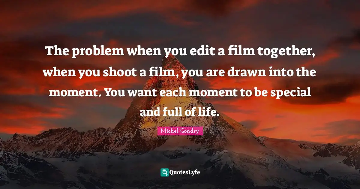 The problem when you edit a film together, when you shoot a film, you are drawn into the moment. You want each moment to be special and full of life.
