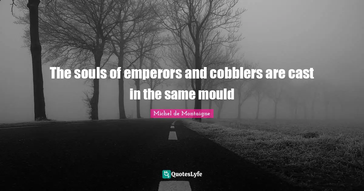 The souls of emperors and cobblers are cast in the same mould