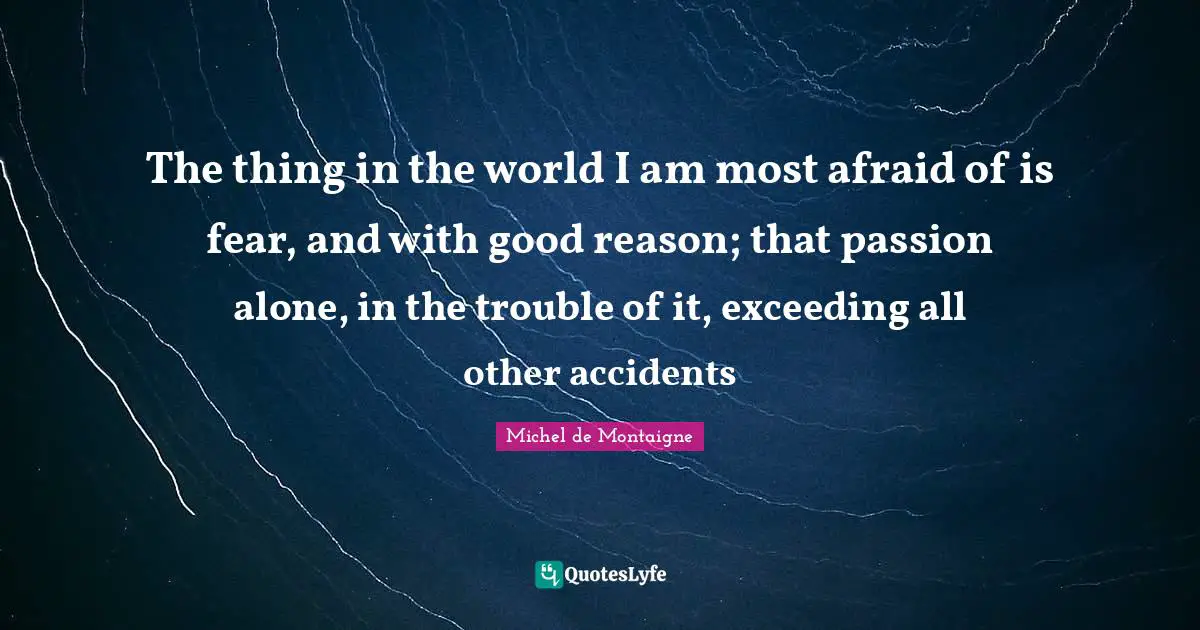 The thing in the world I am most afraid of is fear, and with good reason; that passion alone, in the trouble of it, exceeding all other accidents