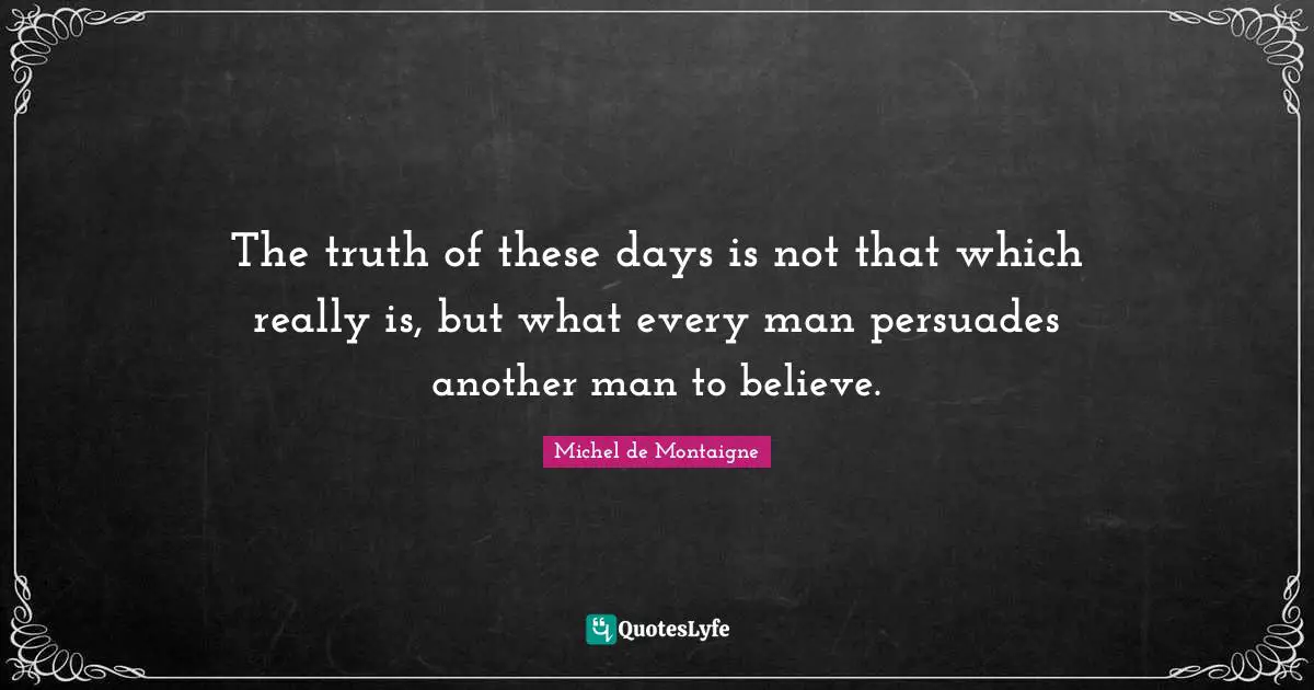 The truth of these days is not that which really is, but what every man persuades another man to believe.