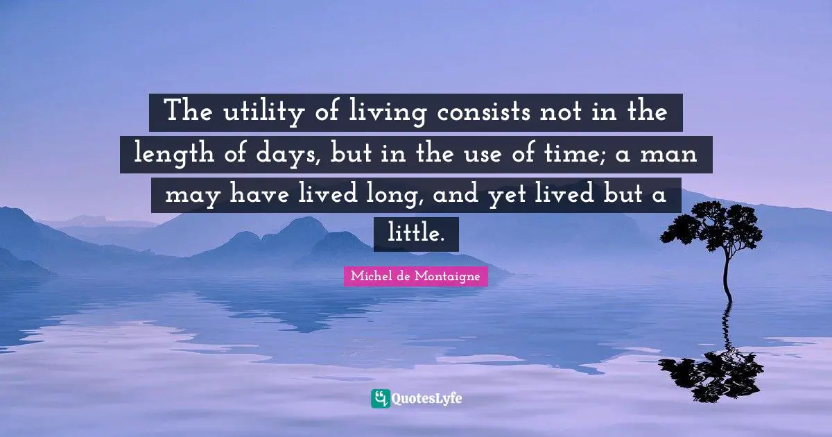 The utility of living consists not in the length of days, but in the use of time; a man may have lived long, and yet lived but a little.