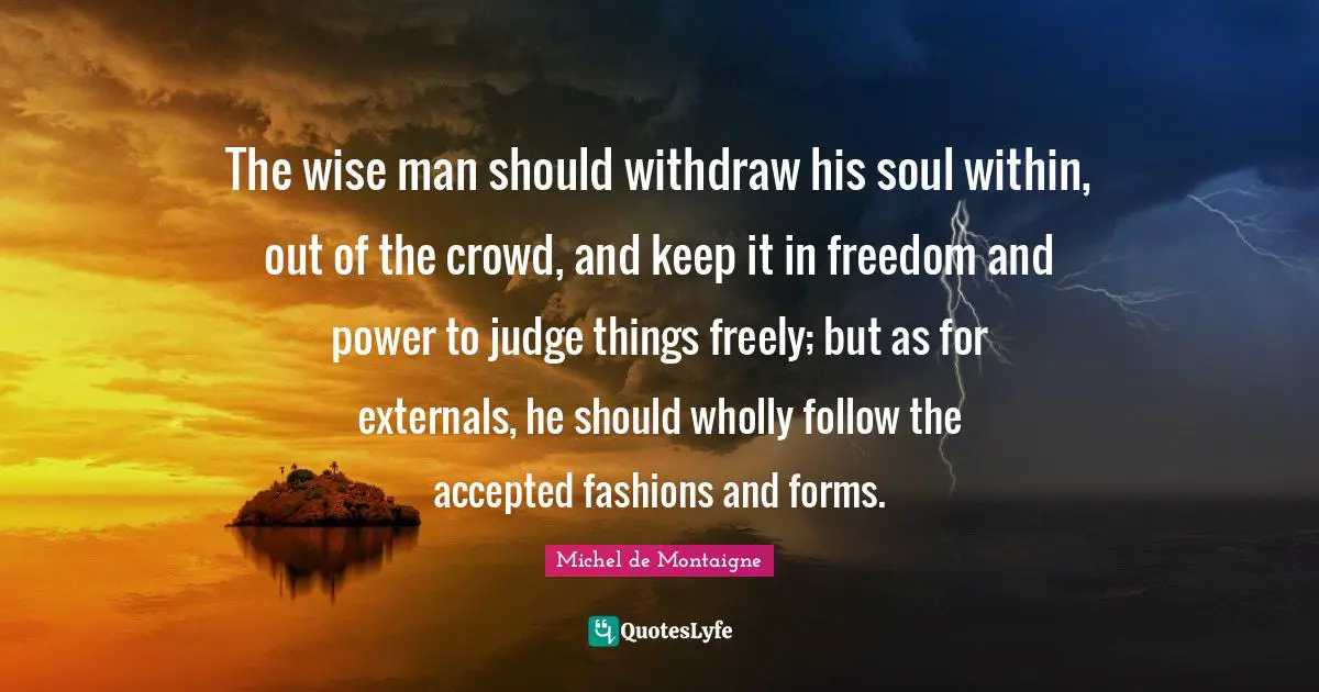 The wise man should withdraw his soul within, out of the crowd, and keep it in freedom and power to judge things freely; but as for externals, he should wholly follow the accepted fashions and forms.