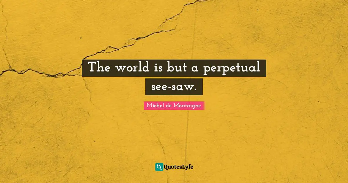 The world is but a perpetual see-saw.