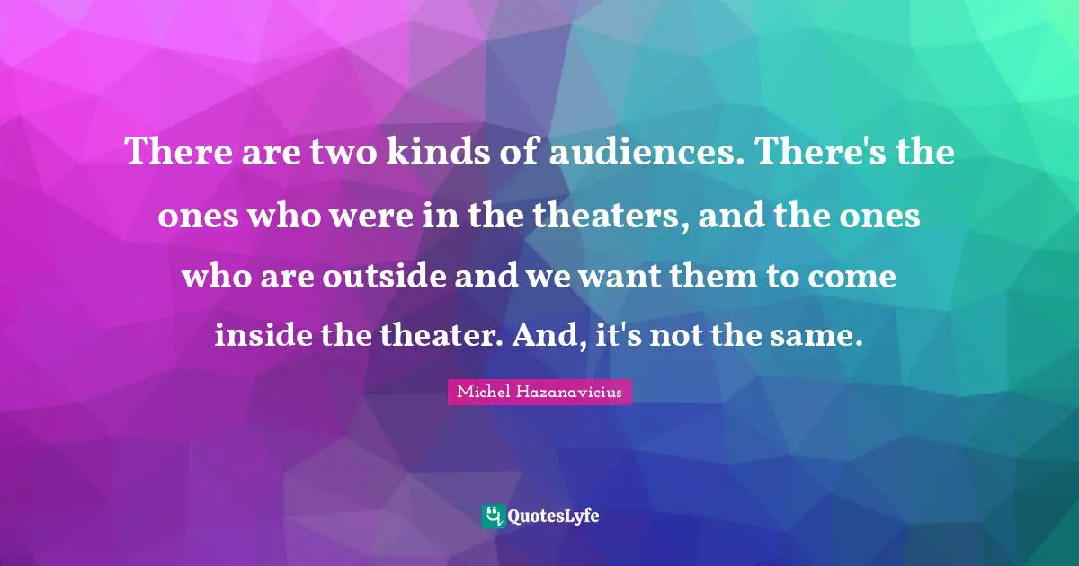 There are two kinds of audiences. There's the ones who were in the theaters, and the ones who are outside and we want them to come inside the theater. And, it's not the same.