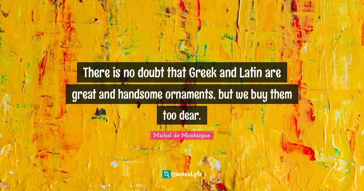 There is no doubt that Greek and Latin are great and handsome ornaments, but we buy them too dear.