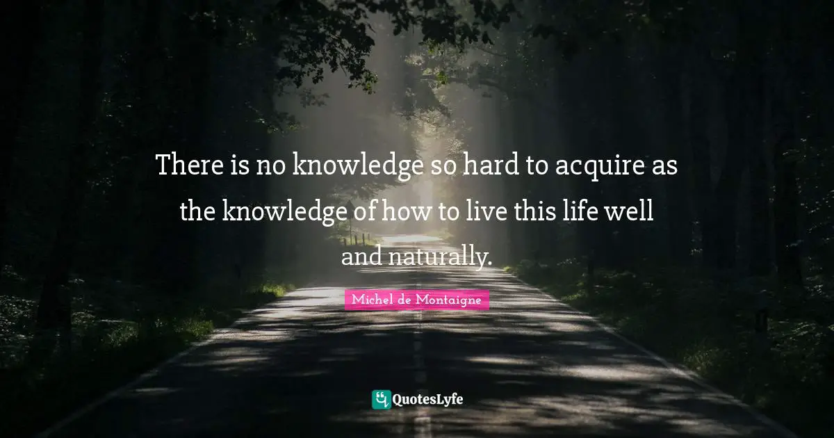 There is no knowledge so hard to acquire as the knowledge of how to live this life well and naturally.