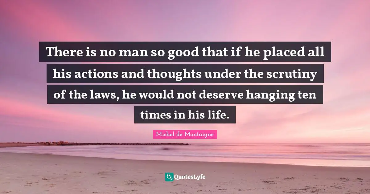 There is no man so good that if he placed all his actions and thoughts under the scrutiny of the laws, he would not deserve hanging ten times in his life.