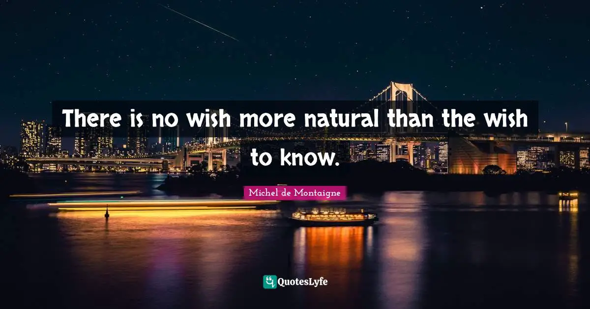 There is no wish more natural than the wish to know.