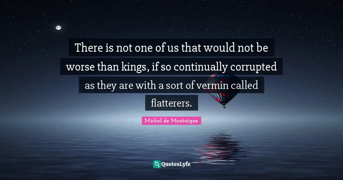 There is not one of us that would not be worse than kings, if so continually corrupted as they are with a sort of vermin called flatterers.