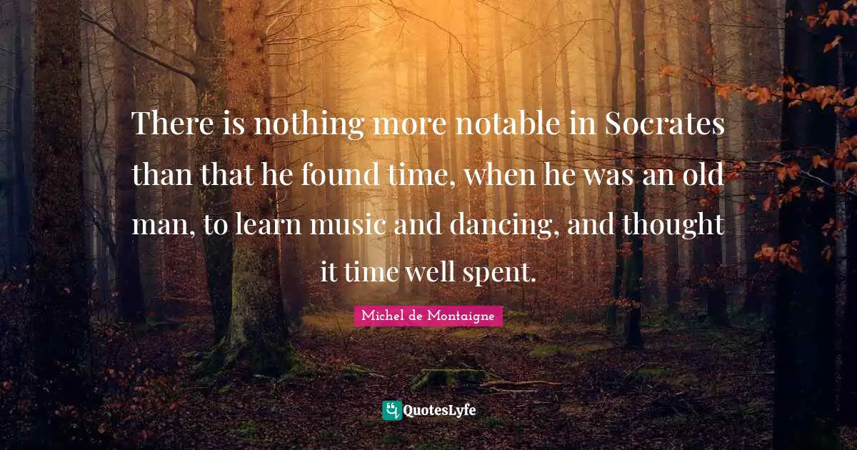 Notable Quotes: "There is nothing more notable in Socrates than that he found time, when he was an old man, to learn music and dancing, and thought it time well spent."
