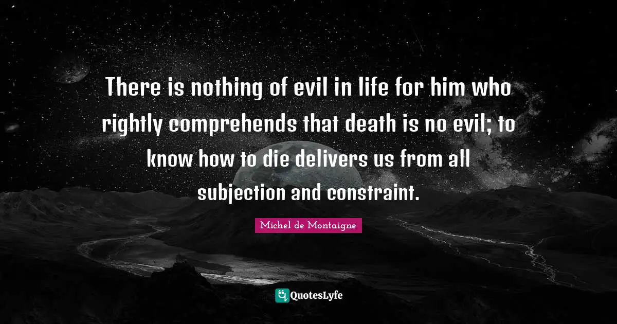 There is nothing of evil in life for him who rightly comprehends that death is no evil; to know how to die delivers us from all subjection and constraint.