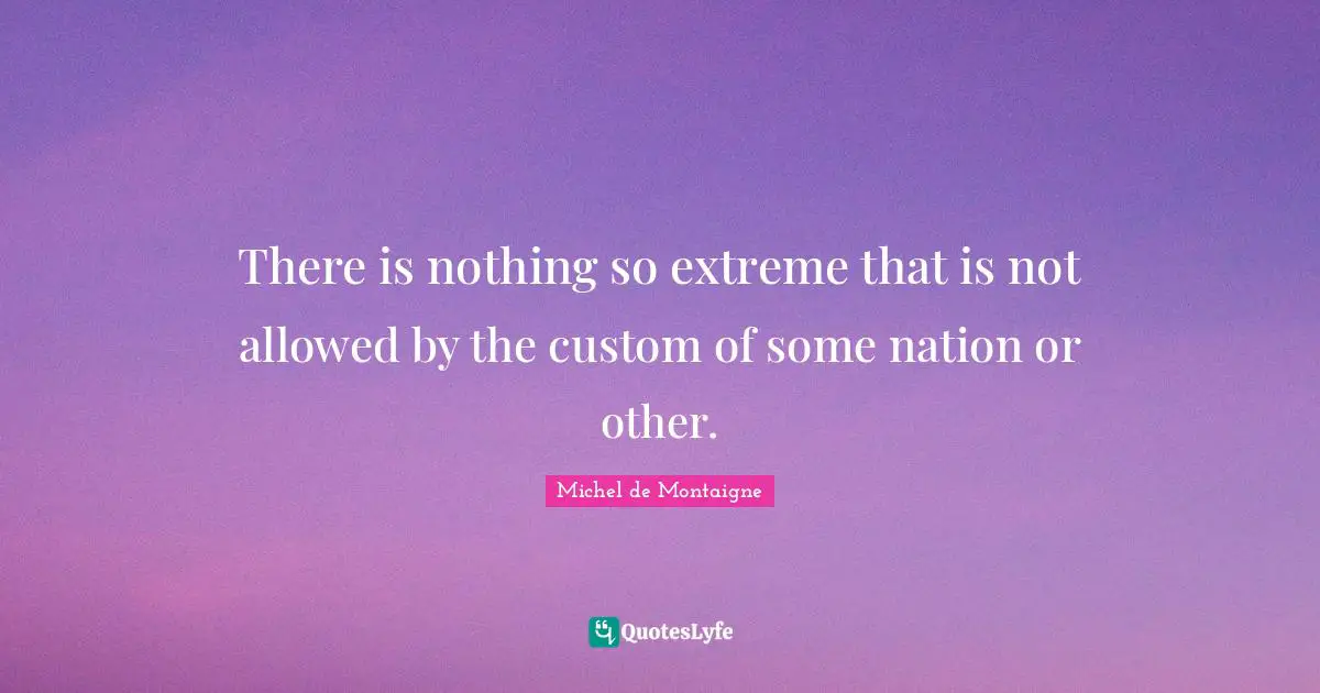 There is nothing so extreme that is not allowed by the custom of some nation or other.