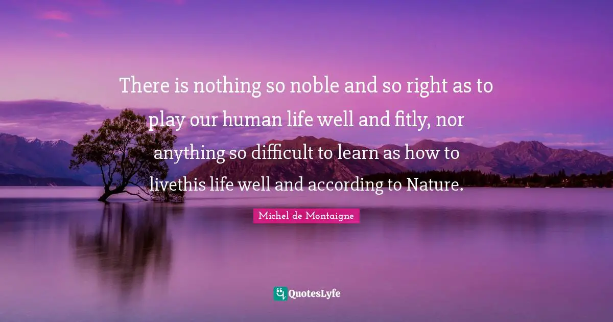 There is nothing so noble and so right as to play our human life well and fitly, nor anything so difficult to learn as how to livethis life well and according to Nature.
