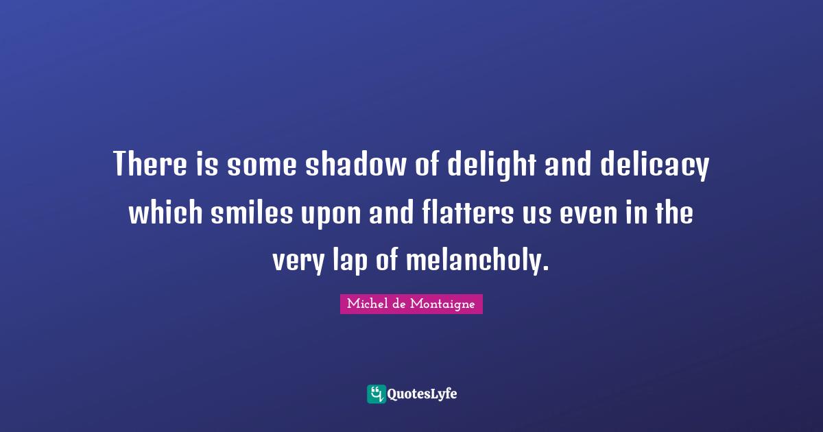 There is some shadow of delight and delicacy which smiles upon and flatters us even in the very lap of melancholy.
