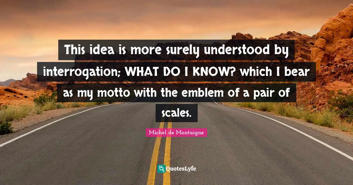 This idea is more surely understood by interrogation; WHAT DO I KNOW? which I bear as my motto with the emblem of a pair of scales.
