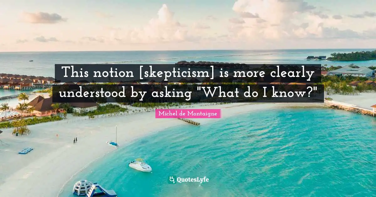This notion [skepticism] is more clearly understood by asking "What do I know?"