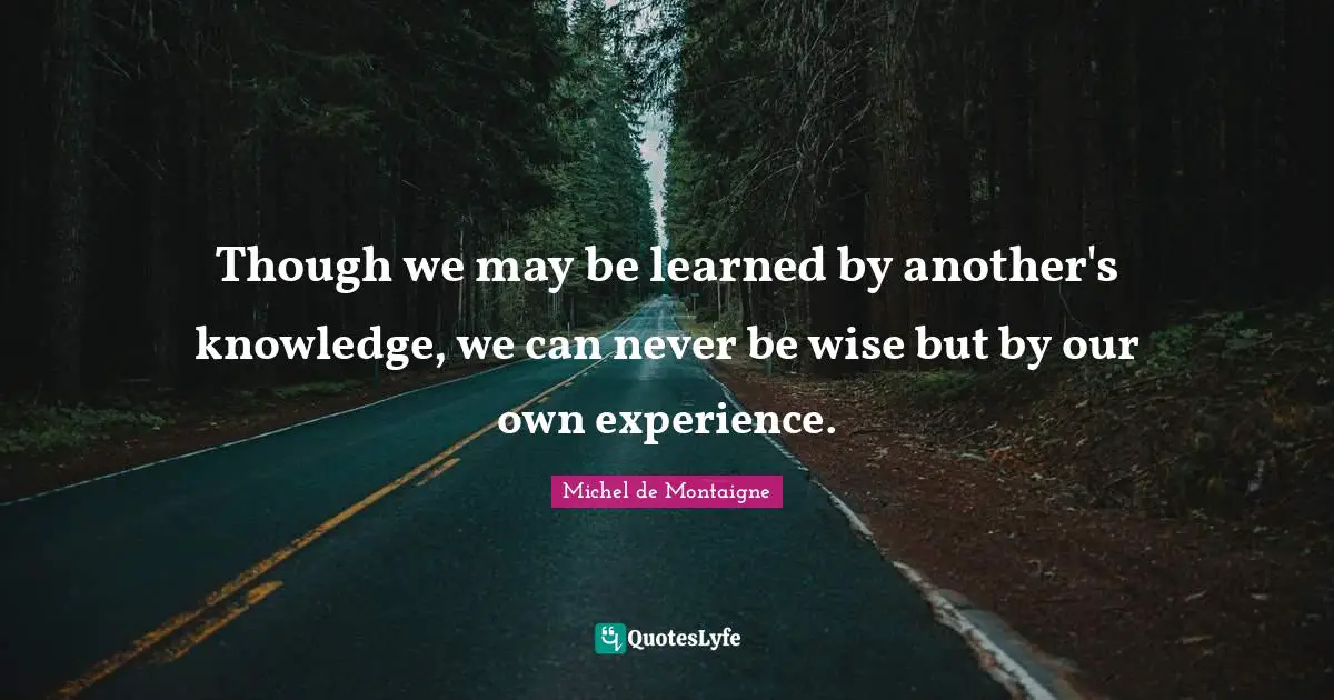 Though we may be learned by another's knowledge, we can never be wise but by our own experience.