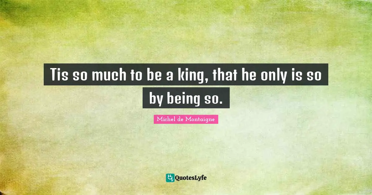 Tis so much to be a king, that he only is so by being so.