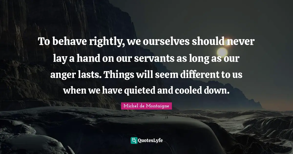 To behave rightly, we ourselves should never lay a hand on our servants as long as our anger lasts. Things will seem different to us when we have quieted and cooled down.