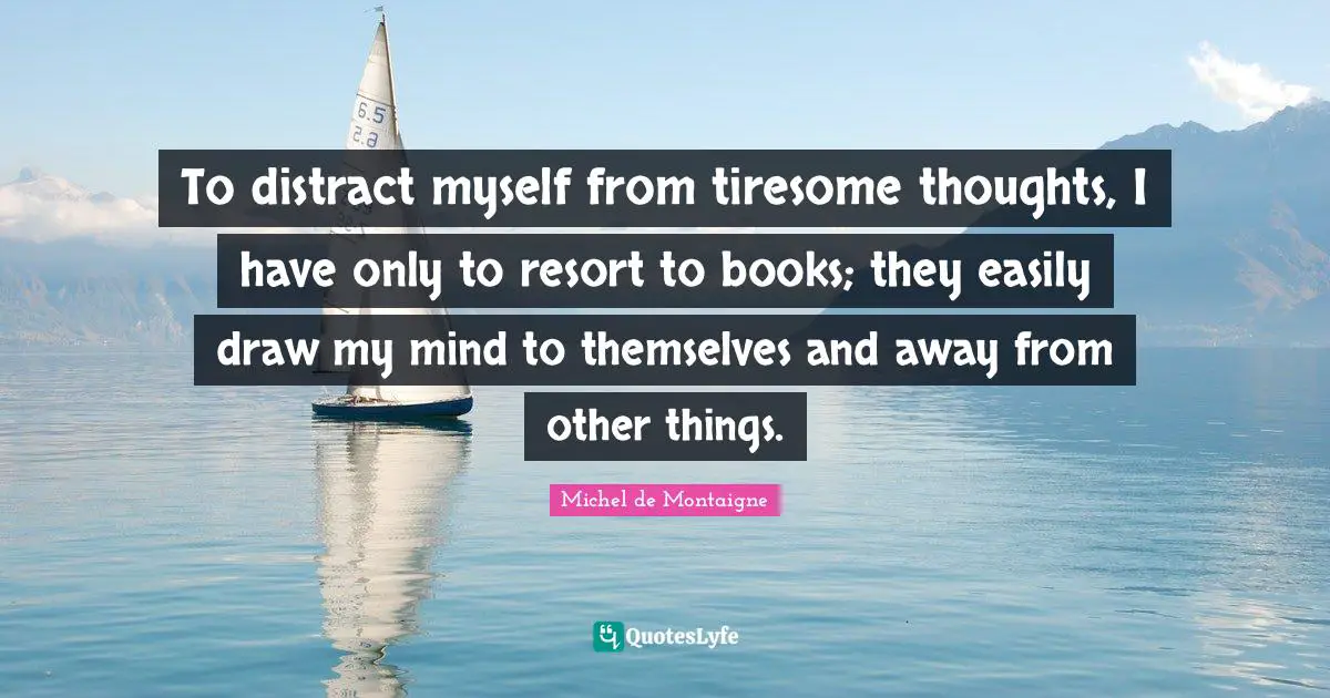To distract myself from tiresome thoughts, I have only to resort to books; they easily draw my mind to themselves and away from other things.