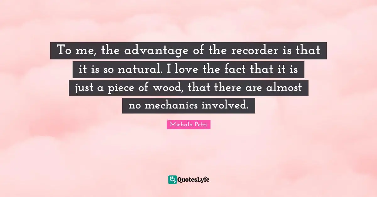 To me, the advantage of the recorder is that it is so natural. I love the fact that it is just a piece of wood, that there are almost no mechanics involved.