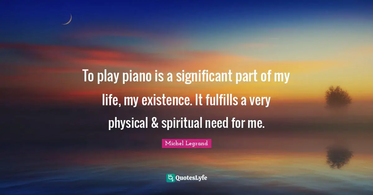 To play piano is a significant part of my life, my existence. It fulfills a very physical & spiritual need for me.