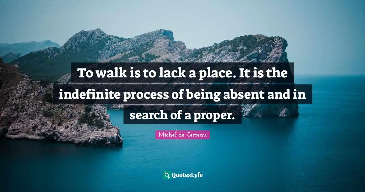 Absent Quotes: "To walk is to lack a place. It is the indefinite process of being absent and in search of a proper."