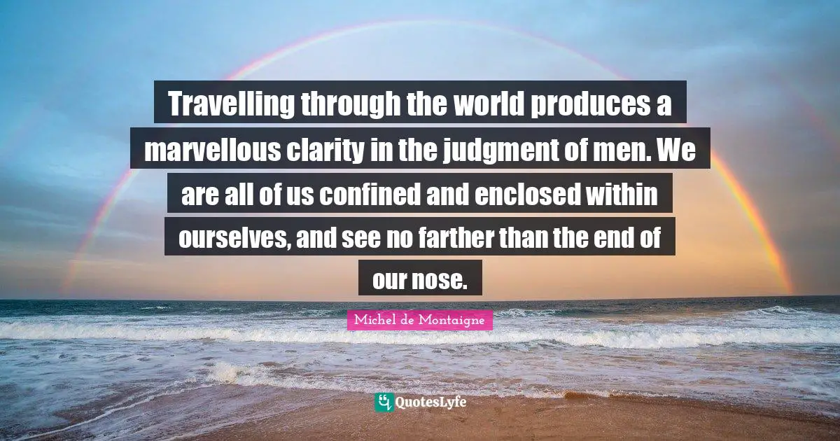 Travelling through the world produces a marvellous clarity in the judgment of men. We are all of us confined and enclosed within ourselves, and see no farther than the end of our nose.
