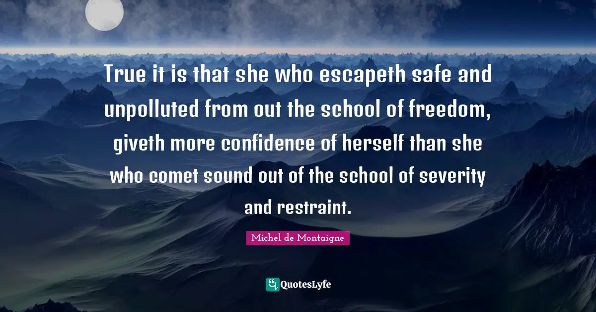 True it is that she who escapeth safe and unpolluted from out the school of freedom, giveth more confidence of herself than she who comet sound out of the school of severity and restraint.