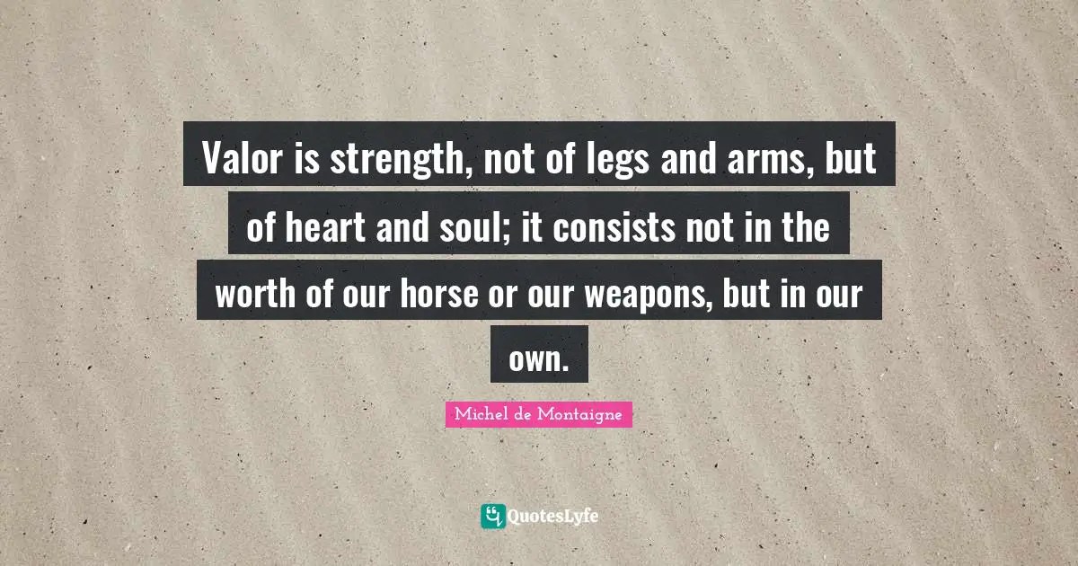 Valor is strength, not of legs and arms, but of heart and soul; it consists not in the worth of our horse or our weapons, but in our own.