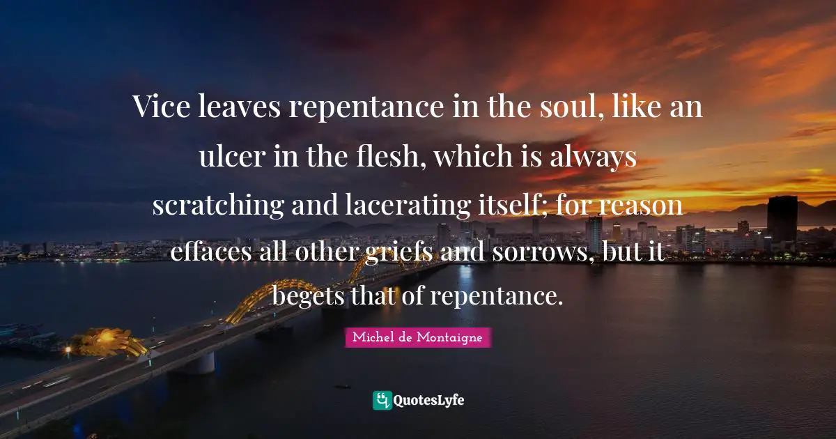 Vice leaves repentance in the soul, like an ulcer in the flesh, which is always scratching and lacerating itself; for reason effaces all other griefs and sorrows, but it begets that of repentance.