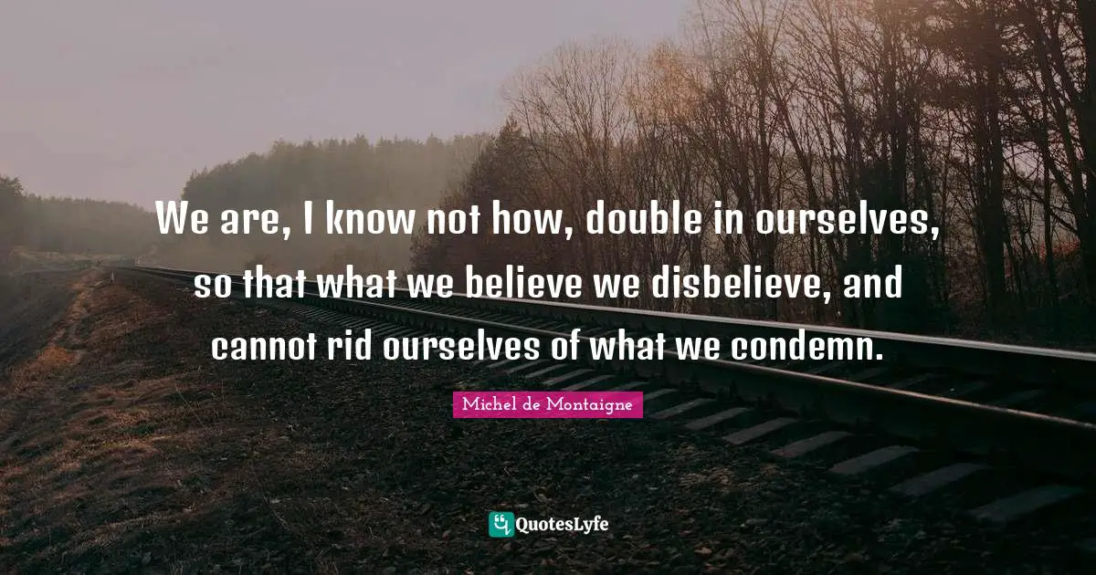 We are, I know not how, double in ourselves, so that what we believe we disbelieve, and cannot rid ourselves of what we condemn.