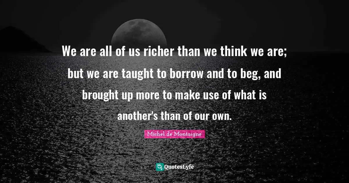 We are all of us richer than we think we are; but we are taught to borrow and to beg, and brought up more to make use of what is another's than of our own.