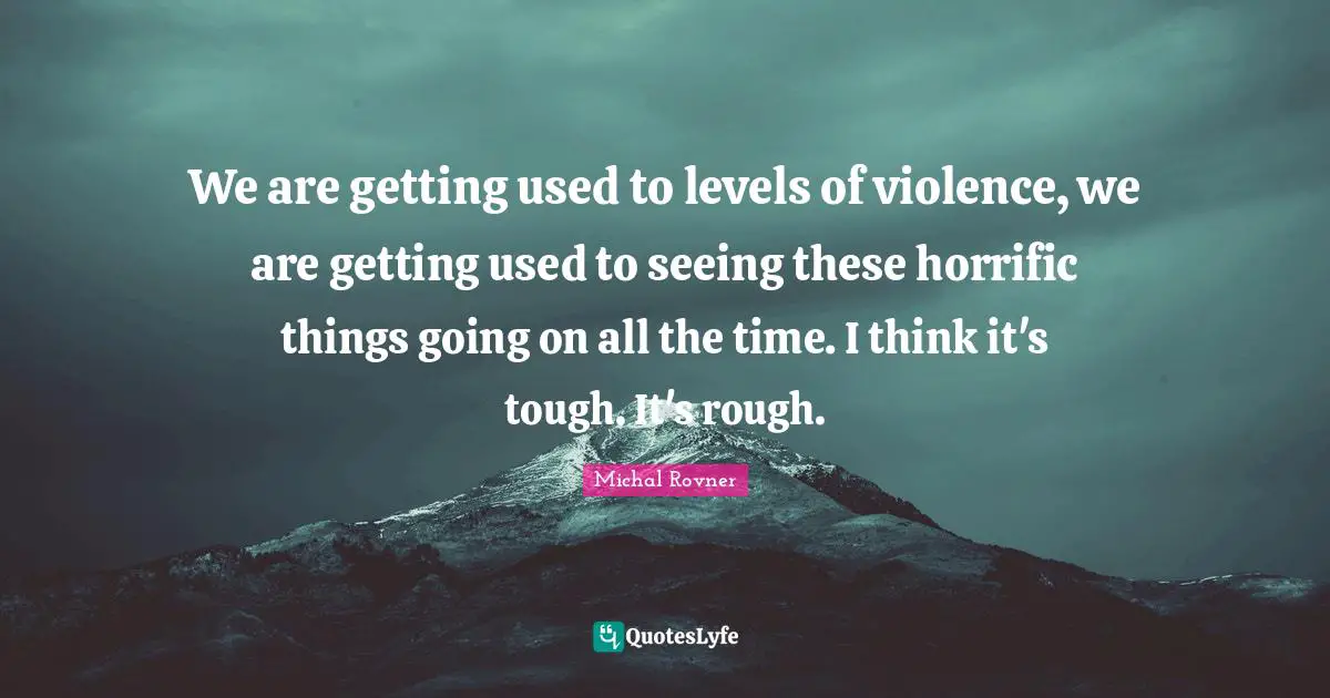 We are getting used to levels of violence, we are getting used to seeing these horrific things going on all the time. I think it's tough. It's rough.