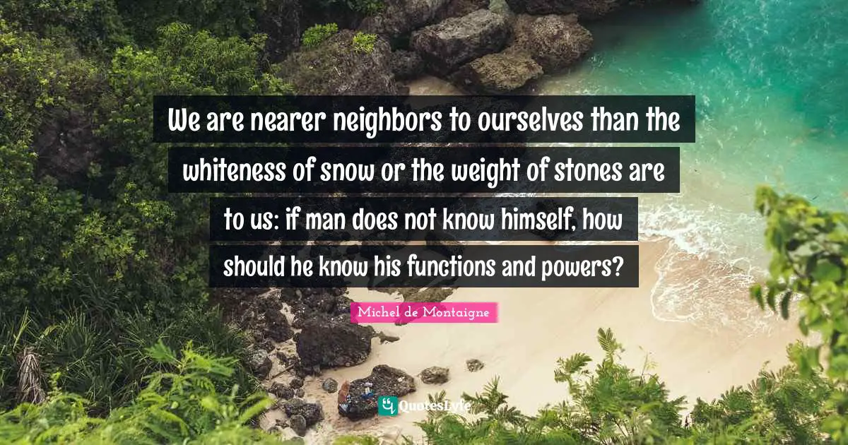 We are nearer neighbors to ourselves than the whiteness of snow or the weight of stones are to us: if man does not know himself, how should he know his functions and powers?