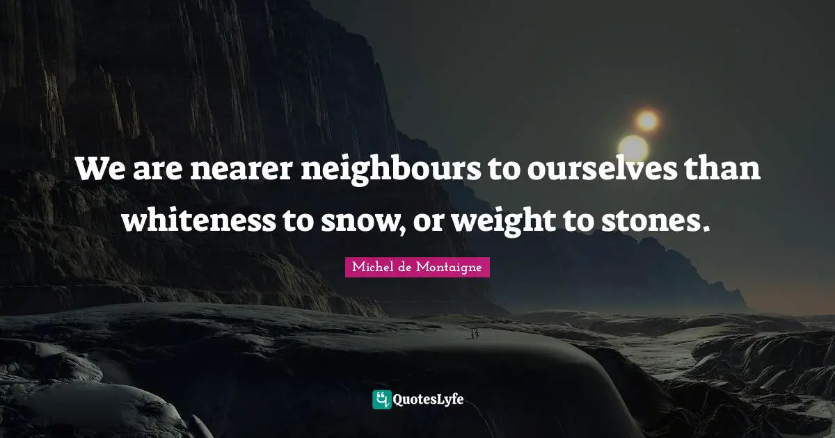 We are nearer neighbours to ourselves than whiteness to snow, or weight to stones.