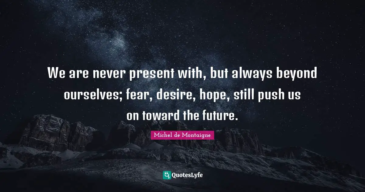 We are never present with, but always beyond ourselves; fear, desire, hope, still push us on toward the future.