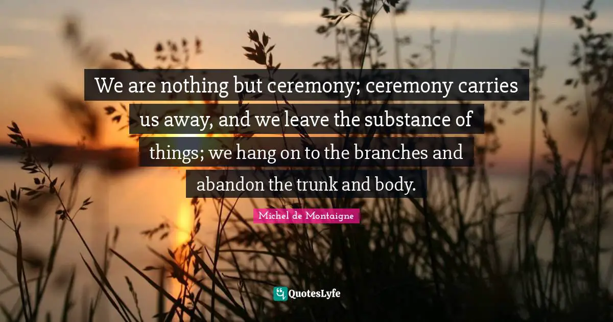 We are nothing but ceremony; ceremony carries us away, and we leave the substance of things; we hang on to the branches and abandon the trunk and body.