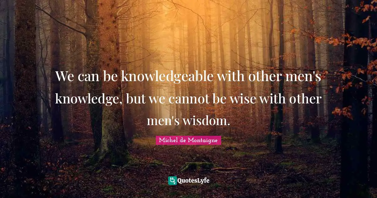 Michel De Montaigne Quotes: "We can be knowledgeable with other men's knowledge, but we cannot be wise with other men's wisdom."