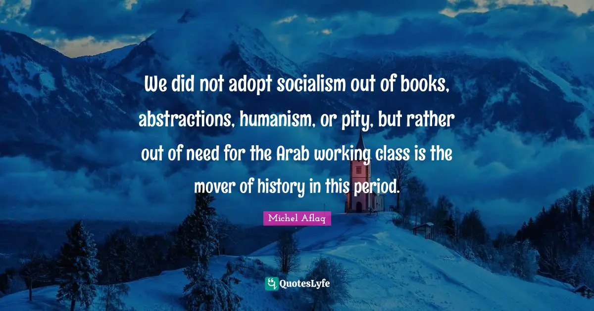 We did not adopt socialism out of books, abstractions, humanism, or pity, but rather out of need for the Arab working class is the mover of history in this period.