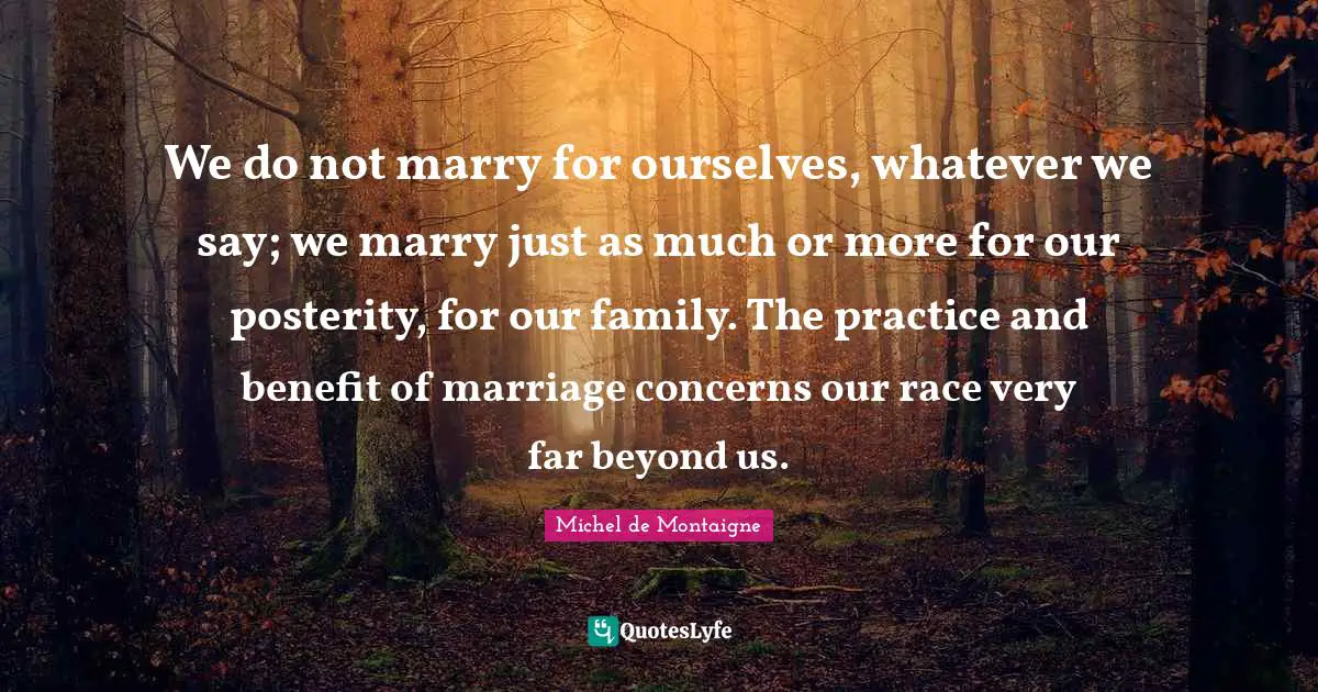 We do not marry for ourselves, whatever we say; we marry just as much or more for our posterity, for our family. The practice and benefit of marriage concerns our race very far beyond us.