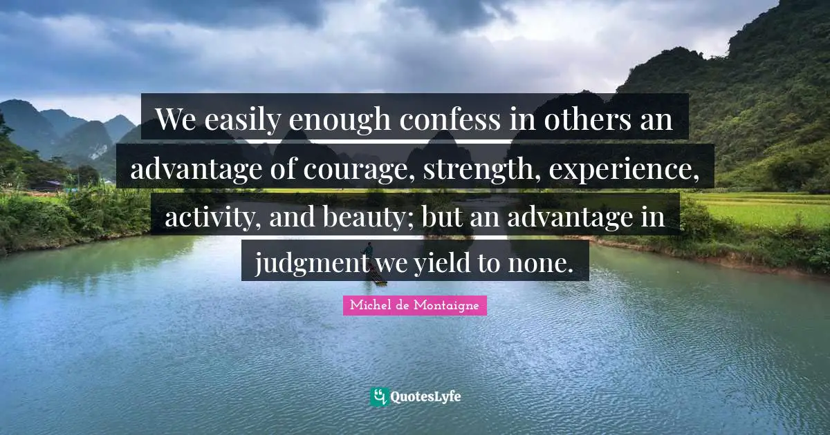 We easily enough confess in others an advantage of courage, strength, experience, activity, and beauty; but an advantage in judgment we yield to none.