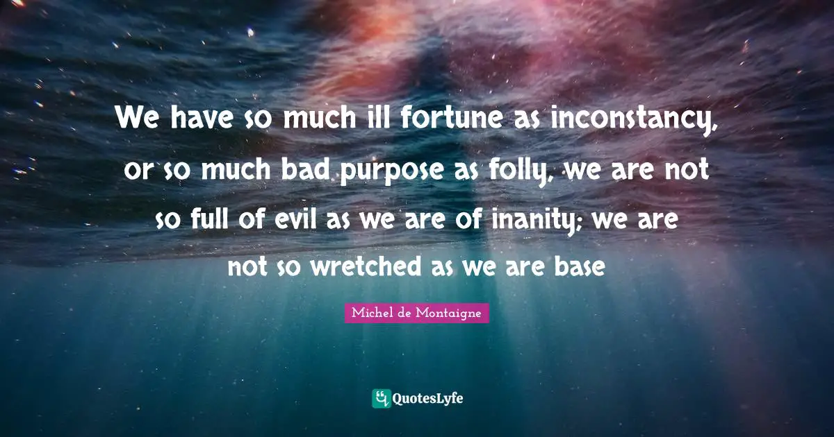 We have so much ill fortune as inconstancy, or so much bad purpose as folly, we are not so full of evil as we are of inanity; we are not so wretched as we are base