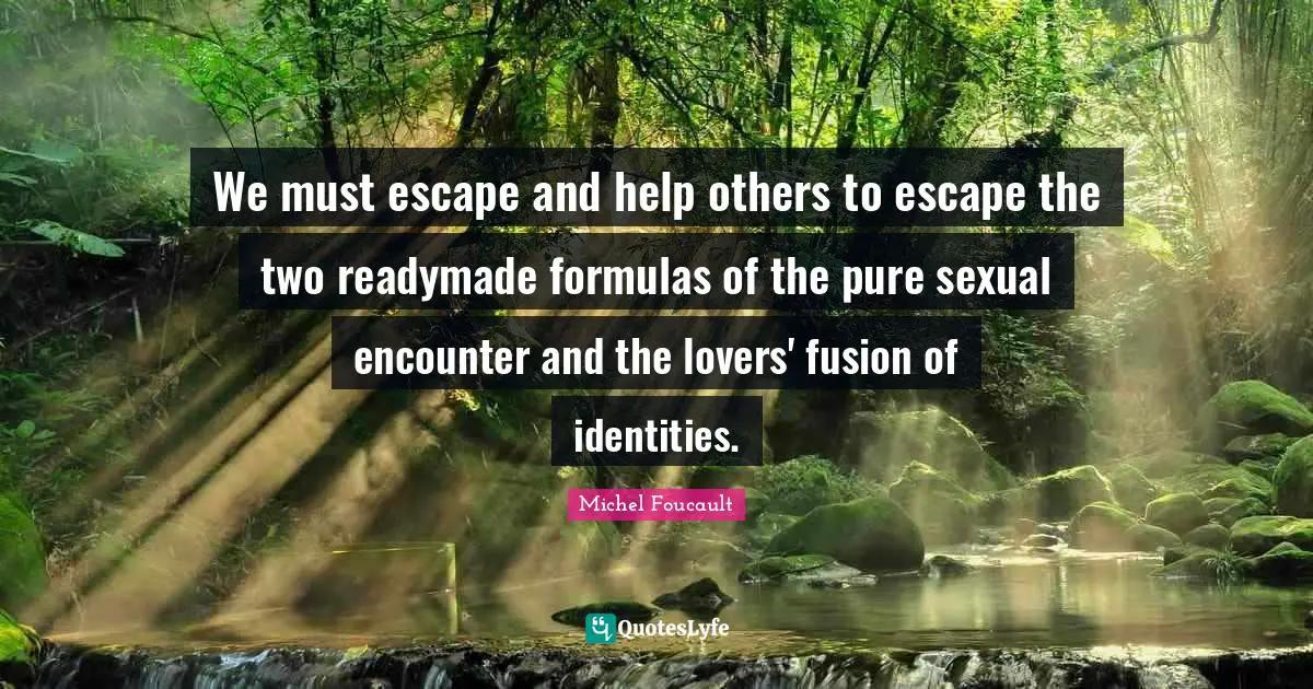We must escape and help others to escape the two readymade formulas of the pure sexual encounter and the lovers' fusion of identities.