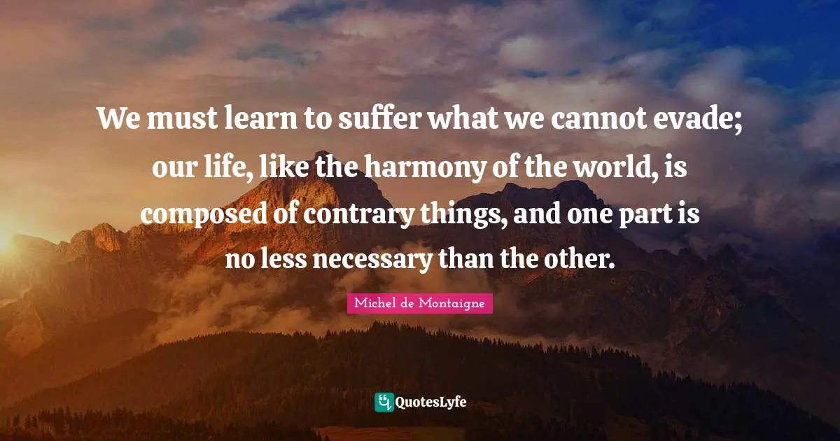 We must learn to suffer what we cannot evade; our life, like the harmony of the world, is composed of contrary things, and one part is no less necessary than the other.