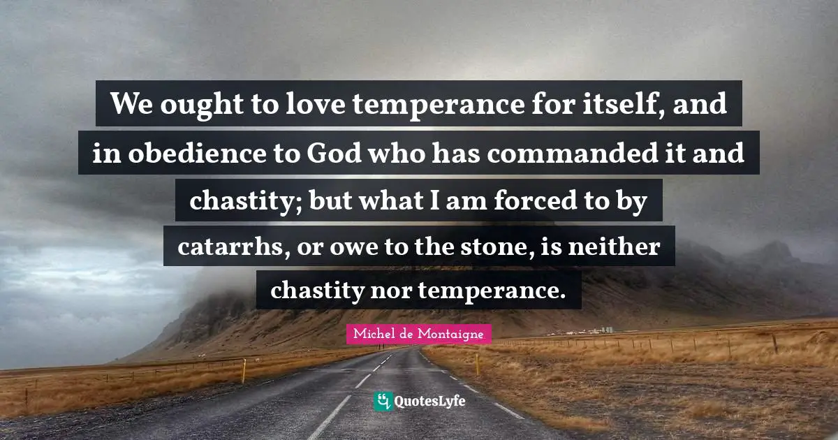 We ought to love temperance for itself, and in obedience to God who has commanded it and chastity; but what I am forced to by catarrhs, or owe to the stone, is neither chastity nor temperance.